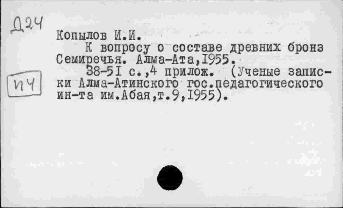 ﻿Копылов И.И.
К вопросу о составе древних бронз Семиречья. Алма-Ата,1955.
38-51 с.,4 прилож. (Ученые записки Алма-Атинского гос.педагогического ин-та им.Абая,т.9,1955).